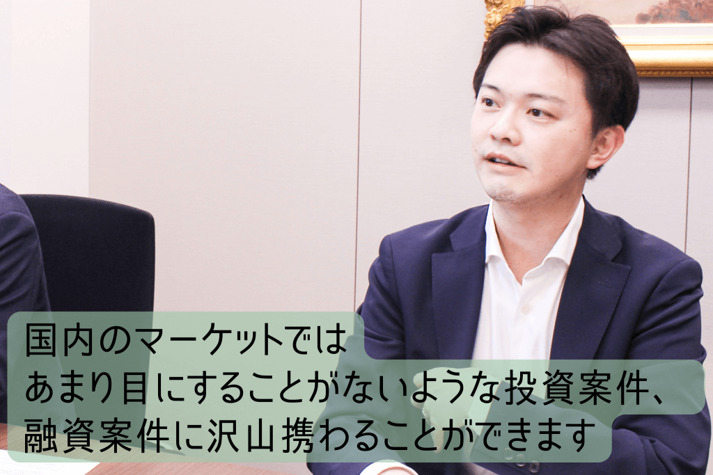 国内のマーケットではあまり目にすることがないような投資案件、融資案件に沢山携わることができます