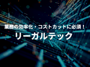 業務の効率化・コスト削減に必須！「リーガルテック」