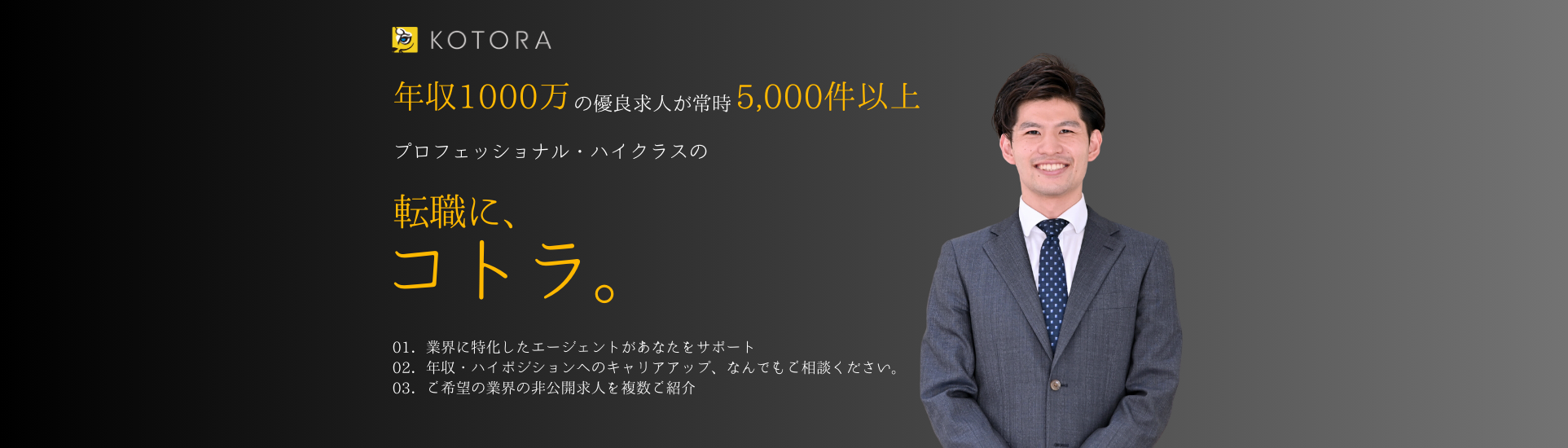 年収1000万以上の優良求人が常時5,000件以上。プロフェッショナル・ハイクラスの転職に、コトラ。01.各業界・各企業のレジュメ添削・面接対策 可能 02.年収最大150％UPの実績 03.業界出身の専属コンサルタントが情報提供