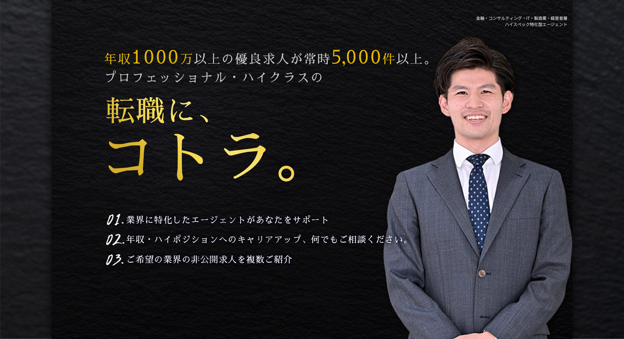 年収1000万以上の優良求人が常時5,000件以上。プロフェッショナル・ハイクラスの転職に、コトラ。01.「面談だけでも価値あり」業界に特化したエージェントがあなたをサポート 02.あなたの職務経歴をしっかり理解した上で最適なポジションを提案 03.業界出身の専属コンサルタントが情報提供